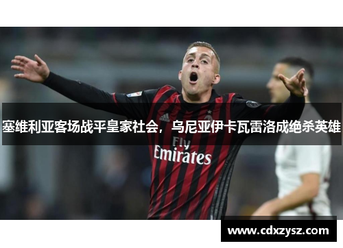 塞维利亚客场战平皇家社会，乌尼亚伊卡瓦雷洛成绝杀英雄