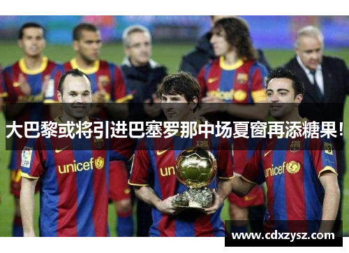 大巴黎或将引进巴塞罗那中场夏窗再添糖果！