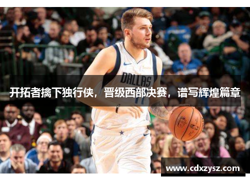 开拓者擒下独行侠，晋级西部决赛，谱写辉煌篇章